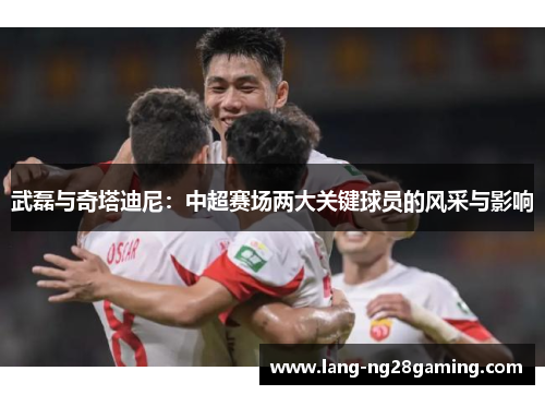 武磊与奇塔迪尼：中超赛场两大关键球员的风采与影响