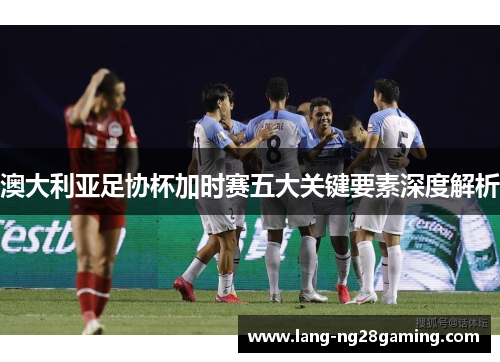 澳大利亚足协杯加时赛五大关键要素深度解析 澳大利亚足协杯加时赛五大关键要素深度解析