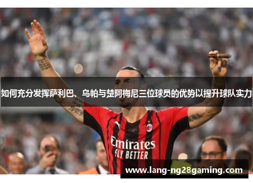 如何充分发挥萨利巴、乌帕与楚阿梅尼三位球员的优势以提升球队实力