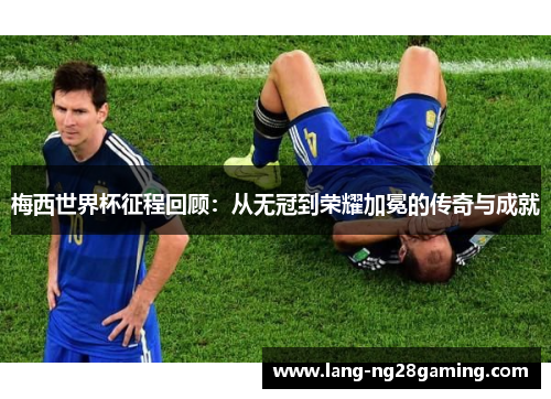 梅西世界杯征程回顾：从无冠到荣耀加冕的传奇与成就