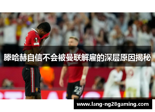 滕哈赫自信不会被曼联解雇的深层原因揭秘