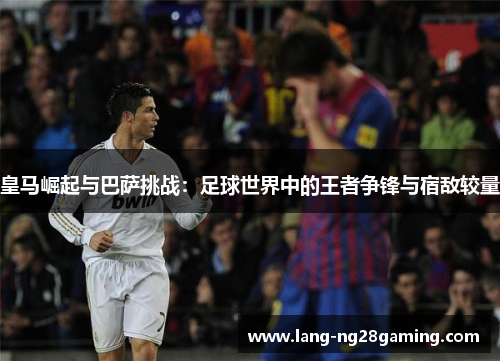 皇马崛起与巴萨挑战：足球世界中的王者争锋与宿敌较量