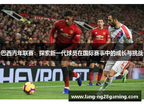 巴西青年联赛：探索新一代球员在国际赛事中的成长与挑战