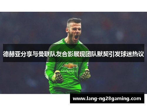 德赫亚分享与曼联队友合影展现团队默契引发球迷热议