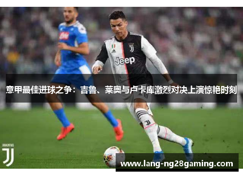 意甲最佳进球之争：吉鲁、莱奥与卢卡库激烈对决上演惊艳时刻