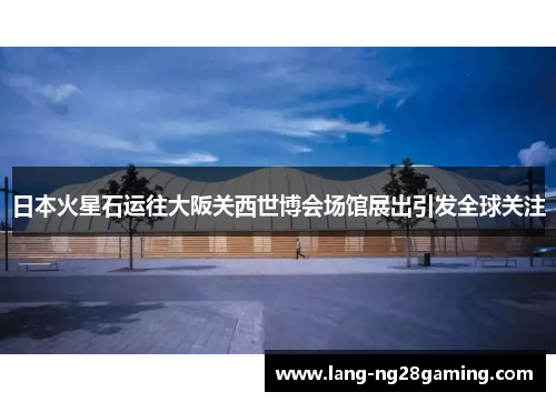 日本火星石运往大阪关西世博会场馆展出引发全球关注