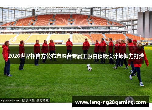 2026世界杯官方公布志愿者专属工服由顶级设计师倾力打造