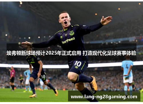 埃弗顿新球场预计2025年正式启用 打造现代化足球赛事体验 埃弗顿新球场预计2025年正式启用 打造现代化足球赛事体验