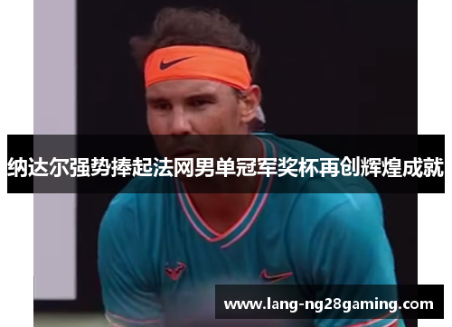 纳达尔强势捧起法网男单冠军奖杯再创辉煌成就