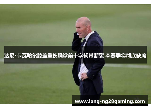 达尼·卡瓦哈尔膝盖重伤确诊前十字韧带断裂 本赛季将彻底缺席